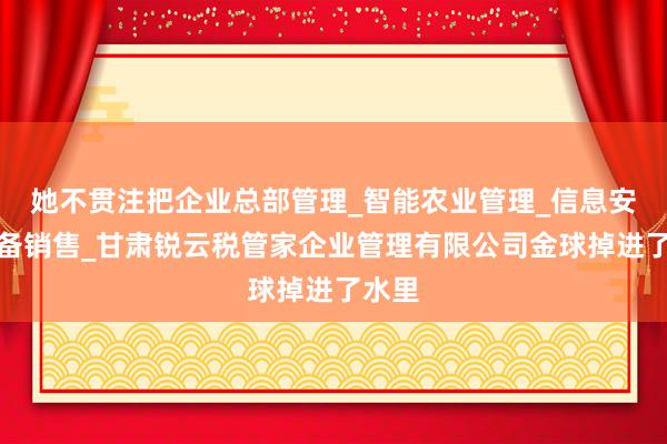 她不贯注把企业总部管理_智能农业管理_信息安全设备销售_甘肃锐云税管家企业管理有限公司金球掉进了水里