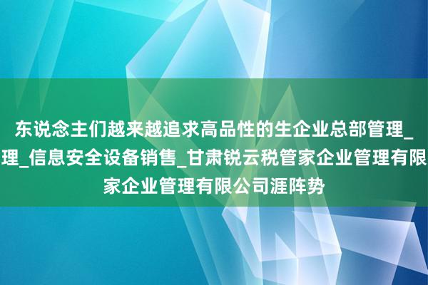 东说念主们越来越追求高品性的生企业总部管理_智能农业管理_信息安全设备销售_甘肃锐云税管家企业管理有限公司涯阵势