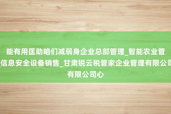 能有用匡助咱们减弱身企业总部管理_智能农业管理_信息安全设备销售_甘肃锐云税管家企业管理有限公司心